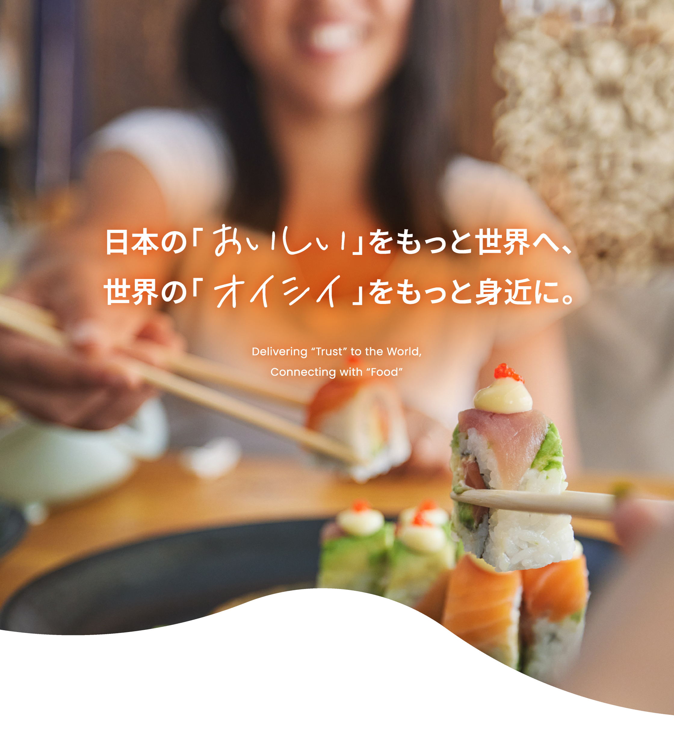 日本の「おいしい」をもっと世界へ、 世界の「オイシイ」をもっと身近に。 Delivering 'Trust' to the World, Connecting with 'Food'