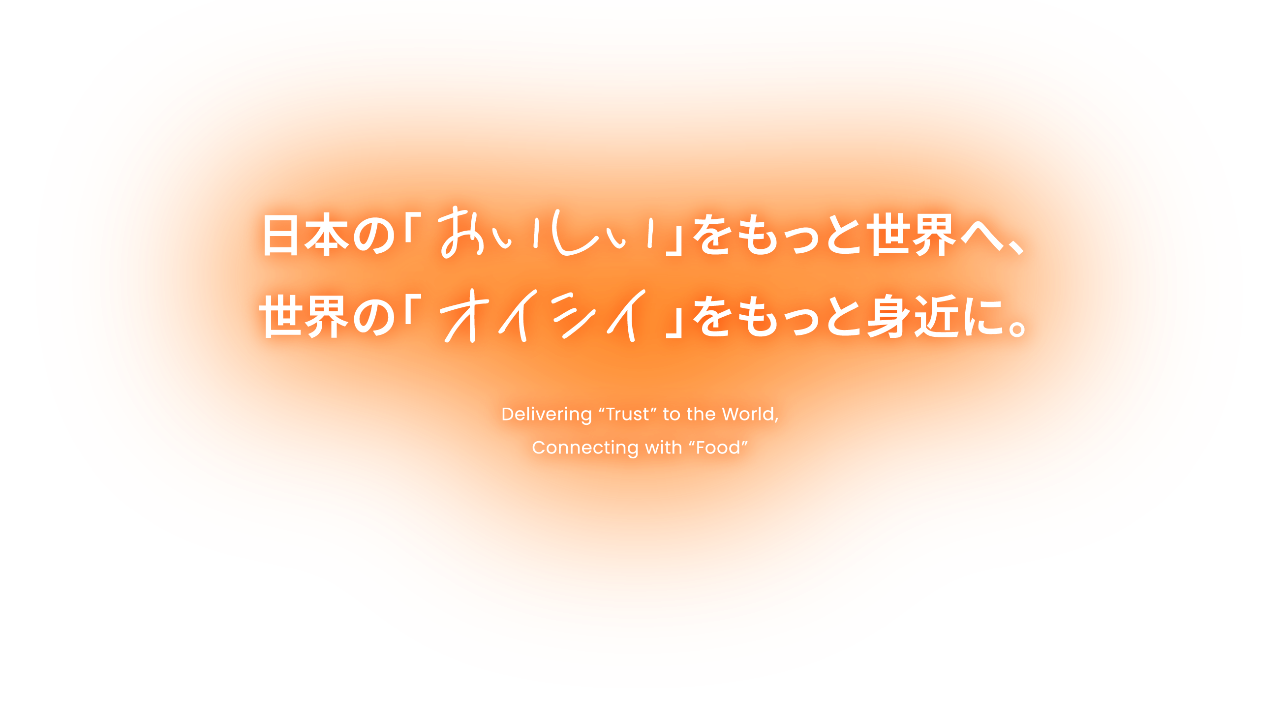 日本の「おいしい」をもっと世界へ、 世界の「オイシイ」をもっと身近に。 Delivering 'Trust' to the World, Connecting with 'Food'